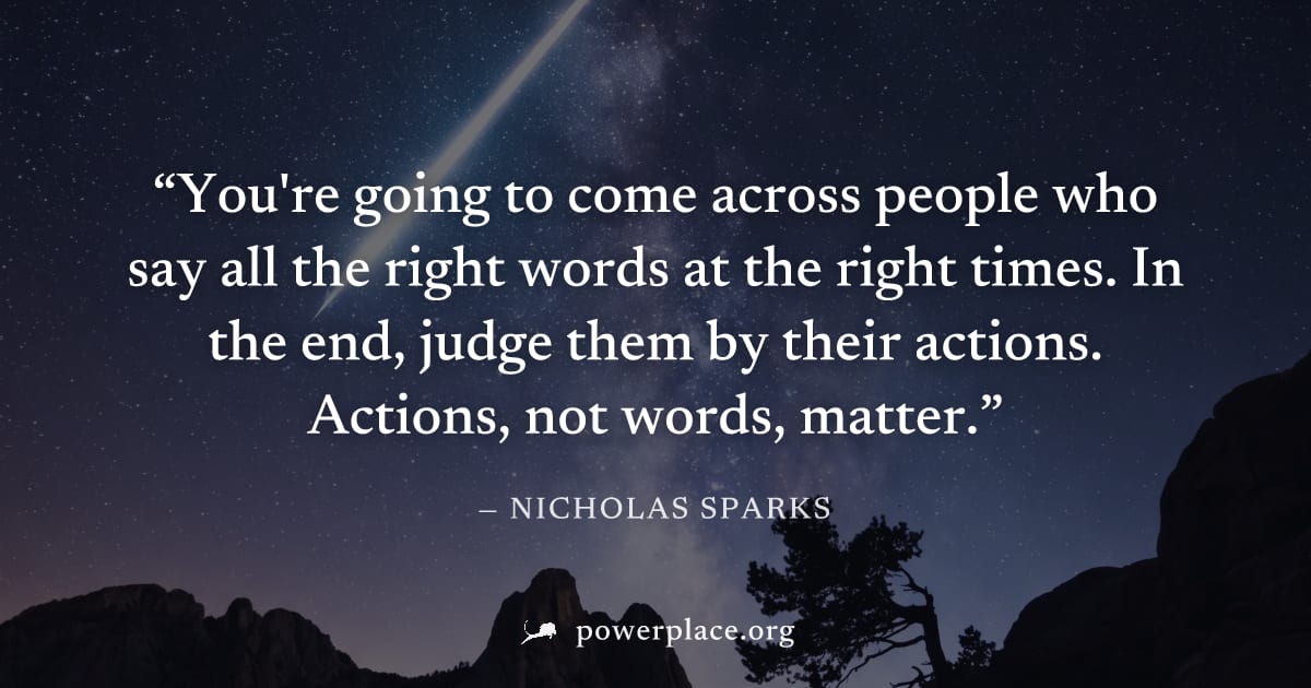 "You're going to come across people who say all the right words at the right times. In the end, judge them by their actions. Actions, not words, matter." — Nicholas Sparks