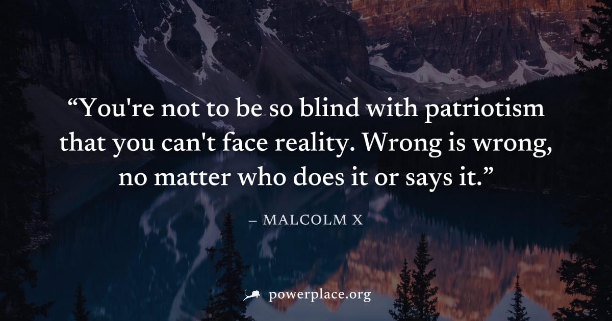 "You're not to be so blind with patriotism that you can't face reality. Wrong is wrong, no matter who does it or says it." — Malcolm X
