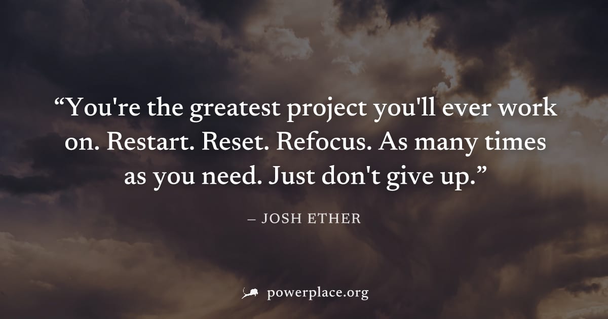 "You're the greatest project you'll ever work on. Restart. Reset. Refocus. As many times as you need. Just don't give up." — Josh Ether