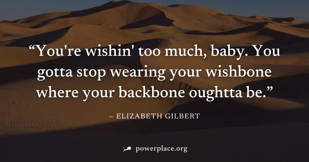 "You're wishin' too much, baby. You gotta stop wearing your wishbone where your backbone oughtta be." — Elizabeth Gilbert