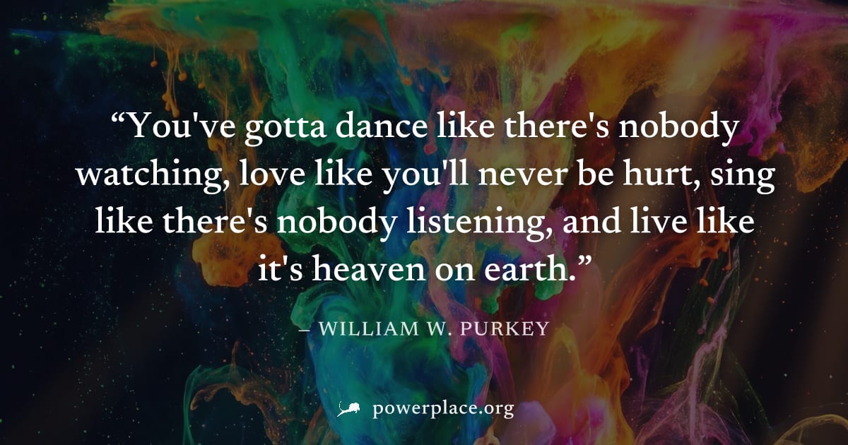"You've gotta dance like there's nobody watching, love like you'll never be hurt, sing like there's nobody listening, and live like it's heaven on earth." — William W. Purkey