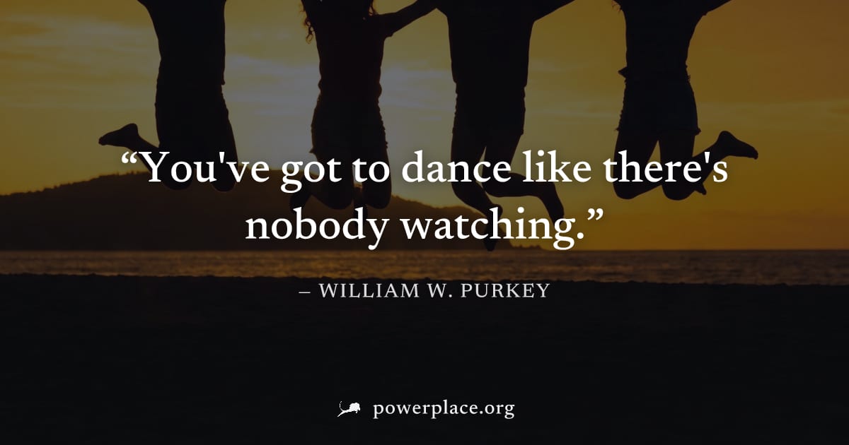 "You've got to dance like there's nobody watching." — William W. Purkey