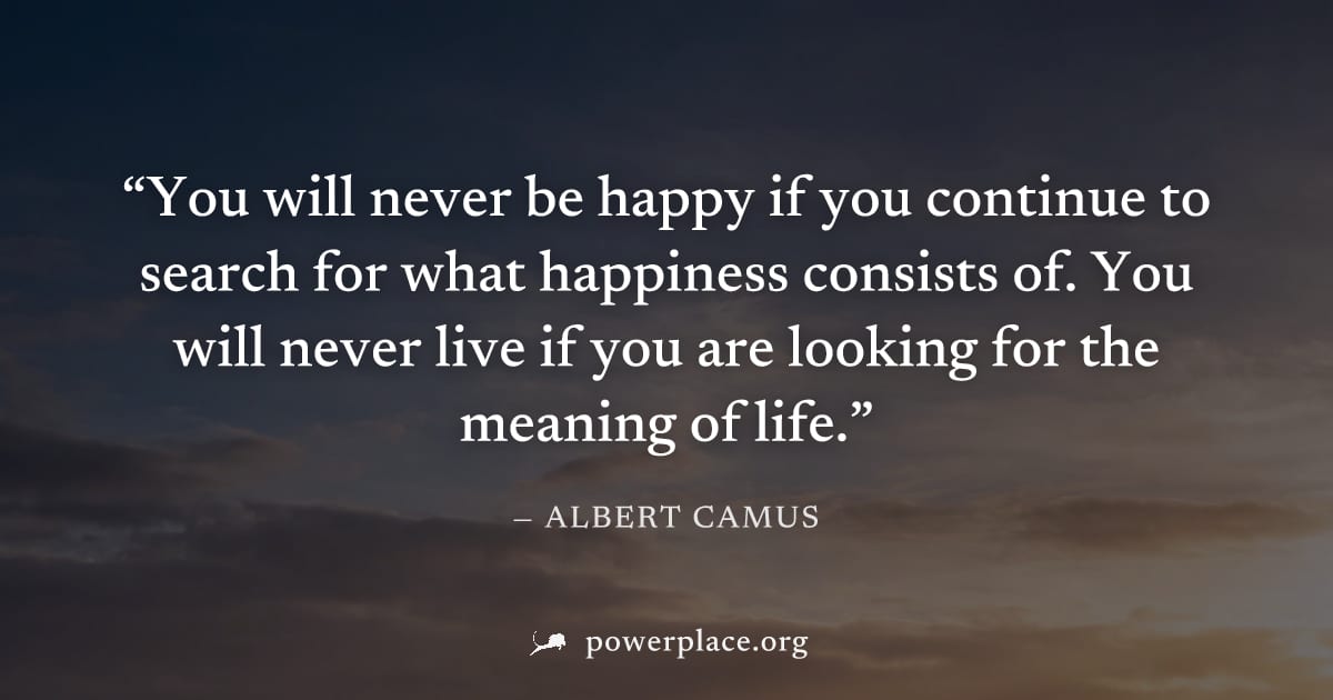 "You will never be happy if you continue to search for what happiness consists of. You will never live if you are looking for the meaning of life." — Albert Camus