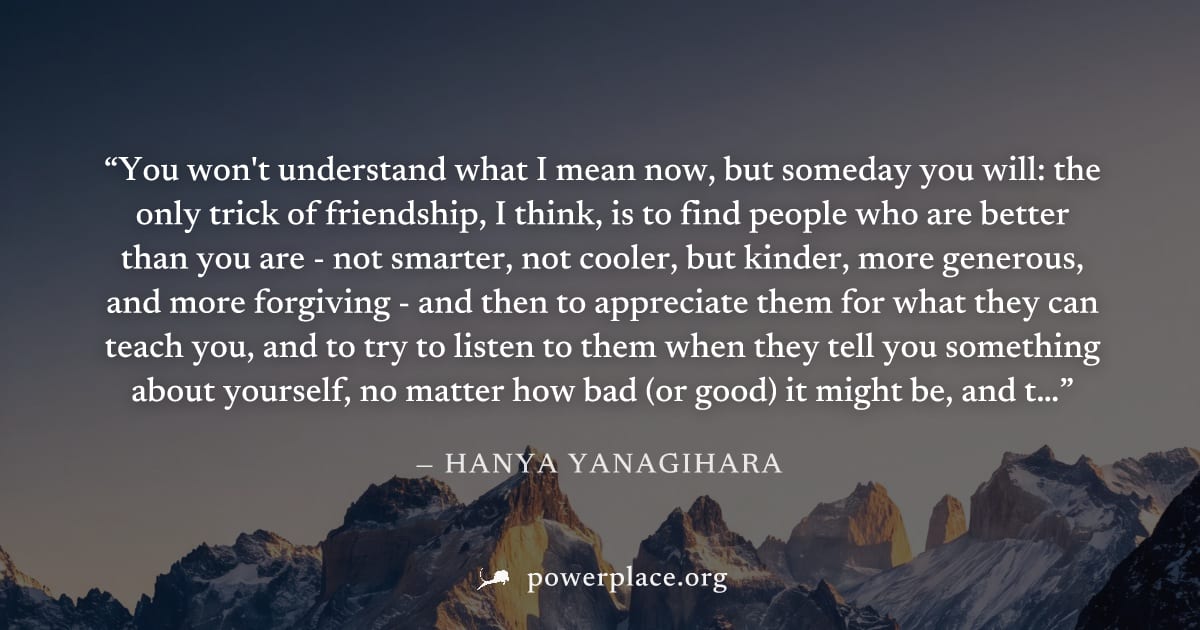 "You won't understand what I mean now, but someday you will: the only trick of friendship, I think, is to find people who are better than you are - not smarter, not cooler, but kinder, more generous, 