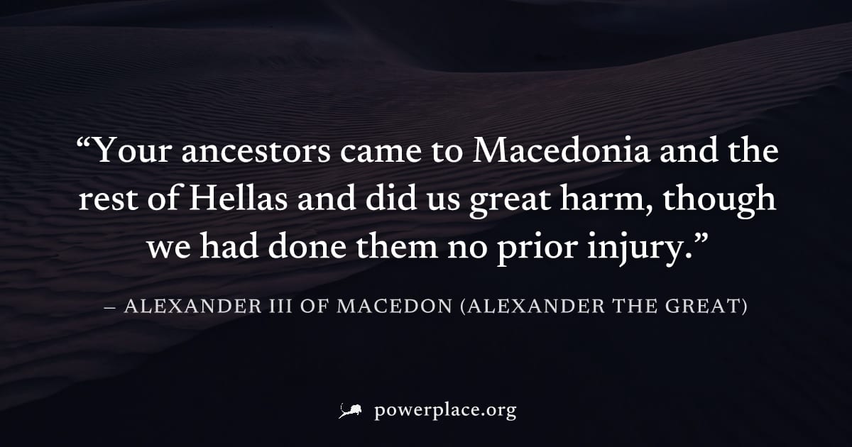 "Your ancestors came to Macedonia and the rest of Hellas and did us great harm, though we had done them no prior injury." — Alexander III of Macedon (Alexander the Great)