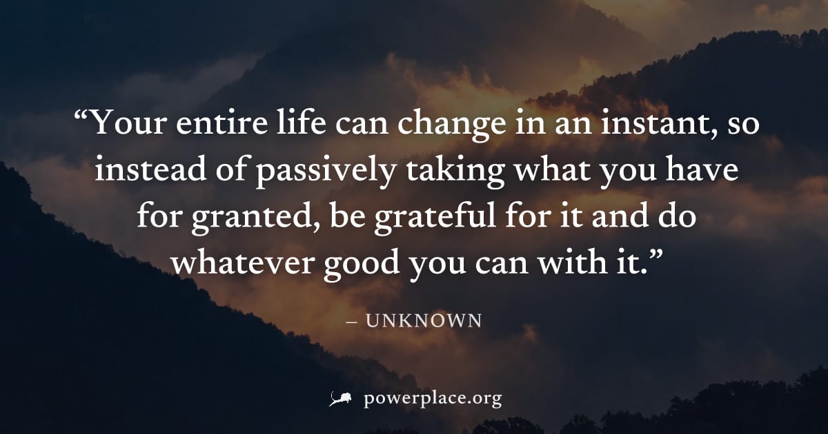 "Your entire life can change in an instant, so instead of passively taking what you have for granted, be grateful for it and do whatever good you can with it." — Unknown