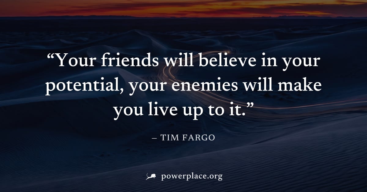"Your friends will believe in your potential, your enemies will make you live up to it." — Tim Fargo