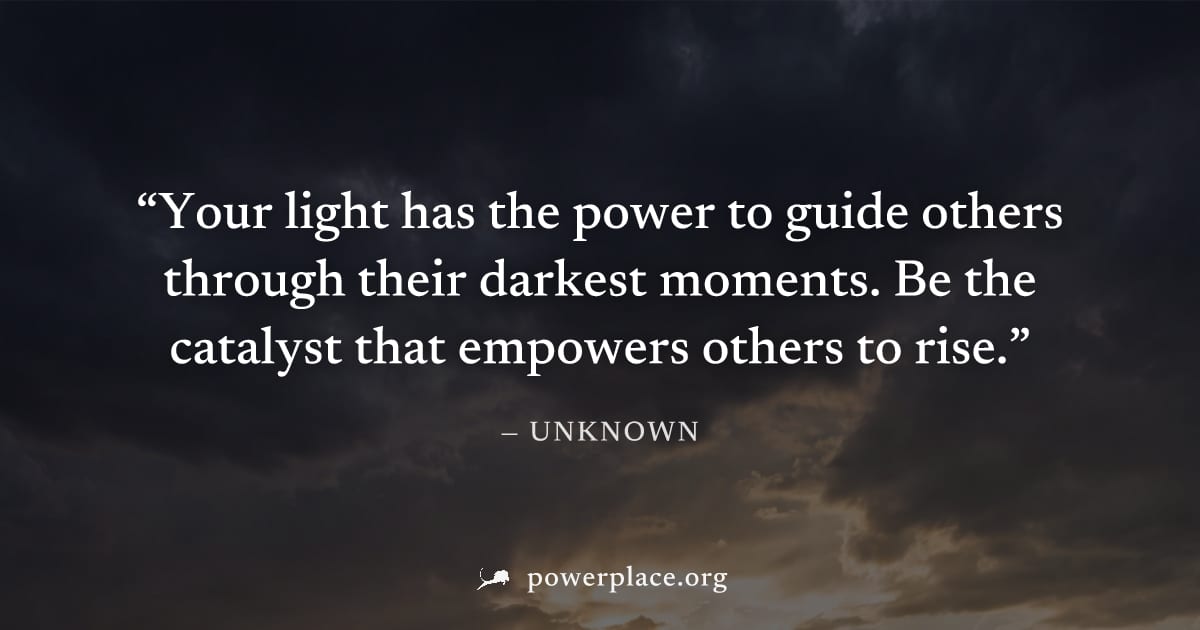 "Your light has the power to guide others through their darkest moments. Be the catalyst that empowers others to rise." — Unknown