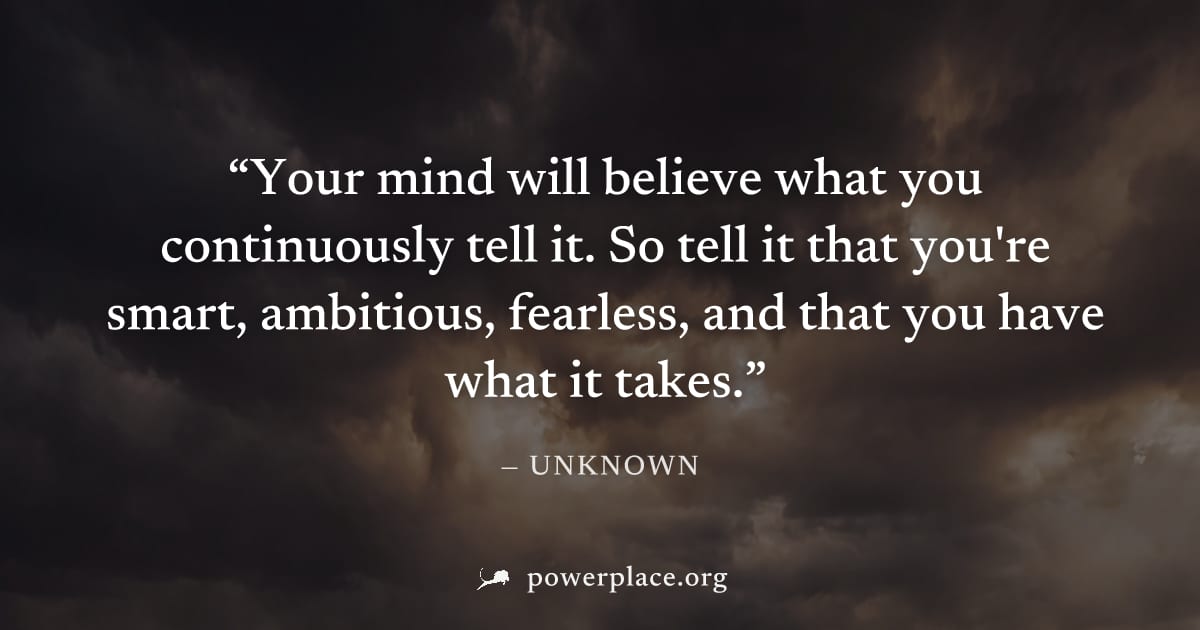 "Your mind will believe what you continuously tell it. So tell it that you're smart, ambitious, fearless, and that you have what it takes." — Unknown
