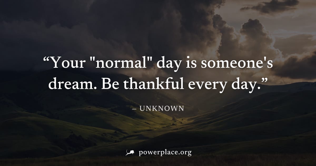 "Your "normal" day is someone's dream. Be thankful every day." — Unknown