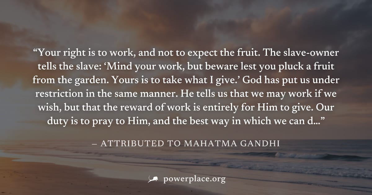 "Your right is to work, and not to expect the fruit. The slave-owner tells the slave: ‘Mind your work, but beware lest you pluck a fruit from the garden. Yours is to take what I give.’ God has put us 