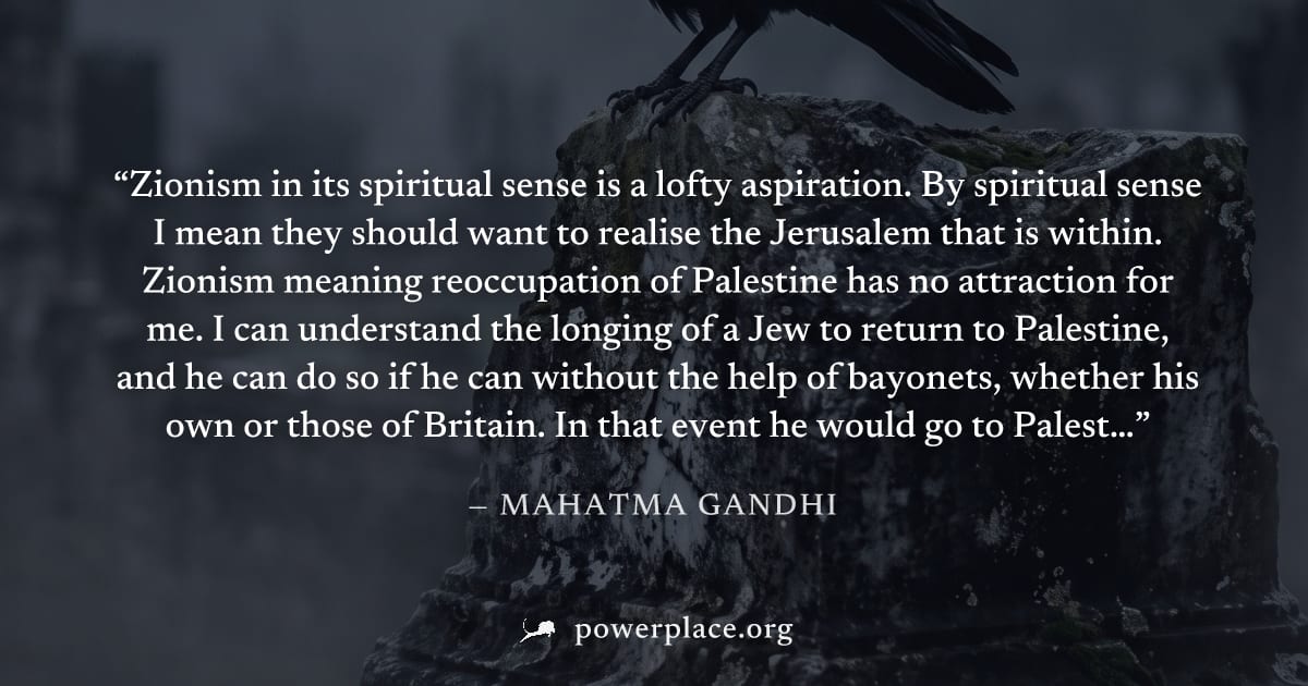 "Zionism in its spiritual sense is a lofty aspiration. By spiritual sense I mean they should want to realise the Jerusalem that is within. Zionism meaning reoccupation of Palestine has no attraction f